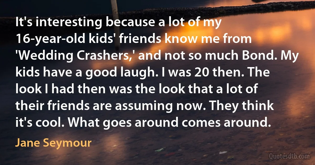 It's interesting because a lot of my 16-year-old kids' friends know me from 'Wedding Crashers,' and not so much Bond. My kids have a good laugh. I was 20 then. The look I had then was the look that a lot of their friends are assuming now. They think it's cool. What goes around comes around. (Jane Seymour)