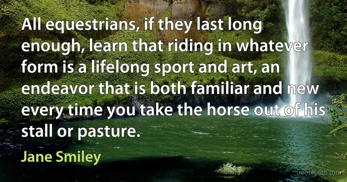 All equestrians, if they last long enough, learn that riding in whatever form is a lifelong sport and art, an endeavor that is both familiar and new every time you take the horse out of his stall or pasture. (Jane Smiley)