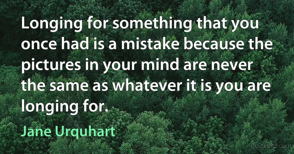 Longing for something that you once had is a mistake because the pictures in your mind are never the same as whatever it is you are longing for. (Jane Urquhart)