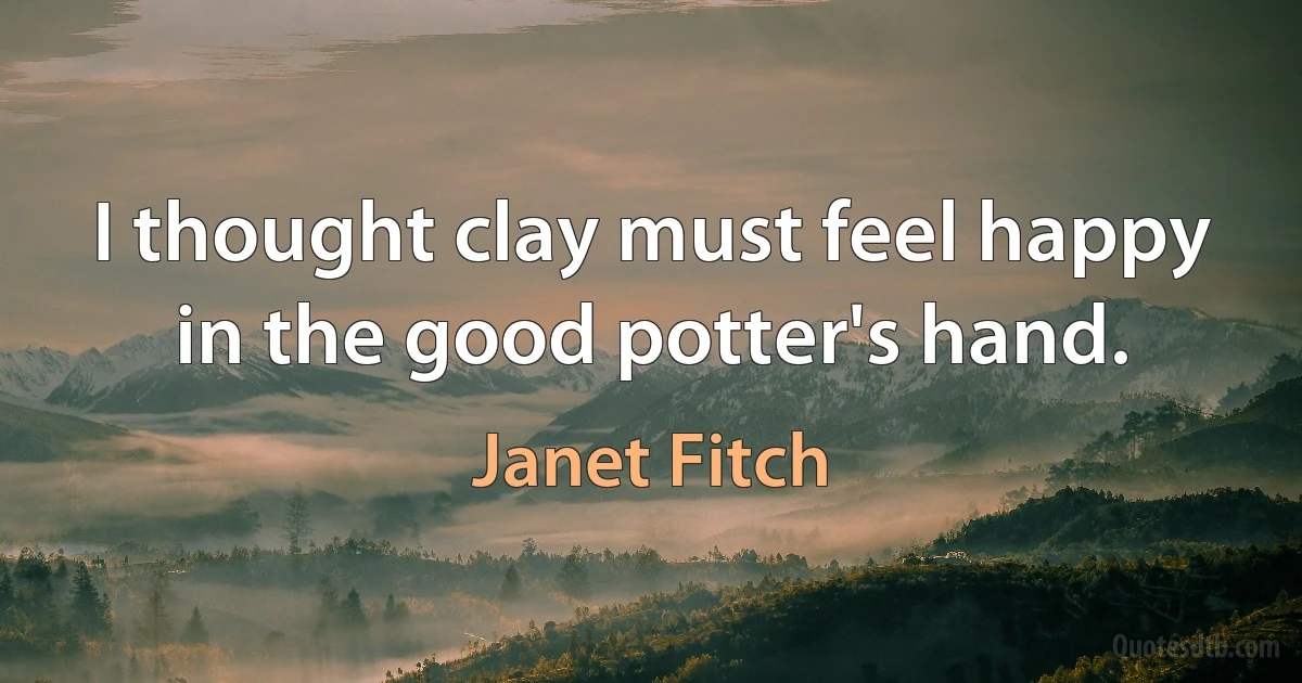 I thought clay must feel happy in the good potter's hand. (Janet Fitch)