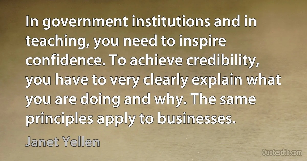 In government institutions and in teaching, you need to inspire confidence. To achieve credibility, you have to very clearly explain what you are doing and why. The same principles apply to businesses. (Janet Yellen)