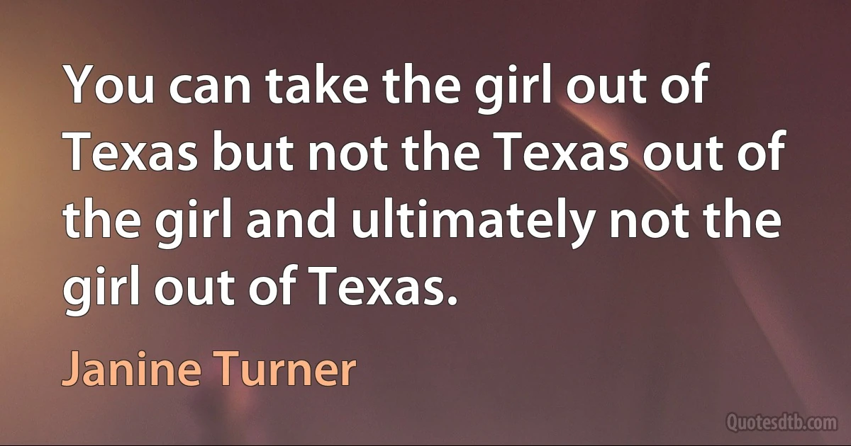 You can take the girl out of Texas but not the Texas out of the girl and ultimately not the girl out of Texas. (Janine Turner)