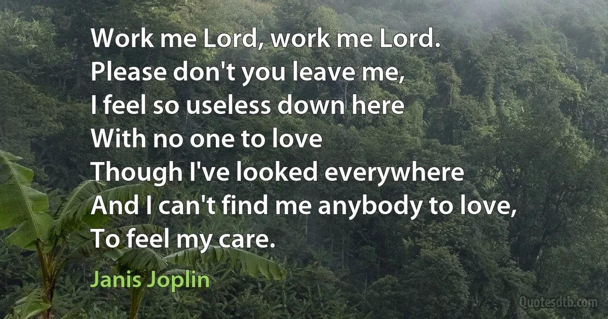 Work me Lord, work me Lord.
Please don't you leave me,
I feel so useless down here
With no one to love
Though I've looked everywhere
And I can't find me anybody to love,
To feel my care. (Janis Joplin)