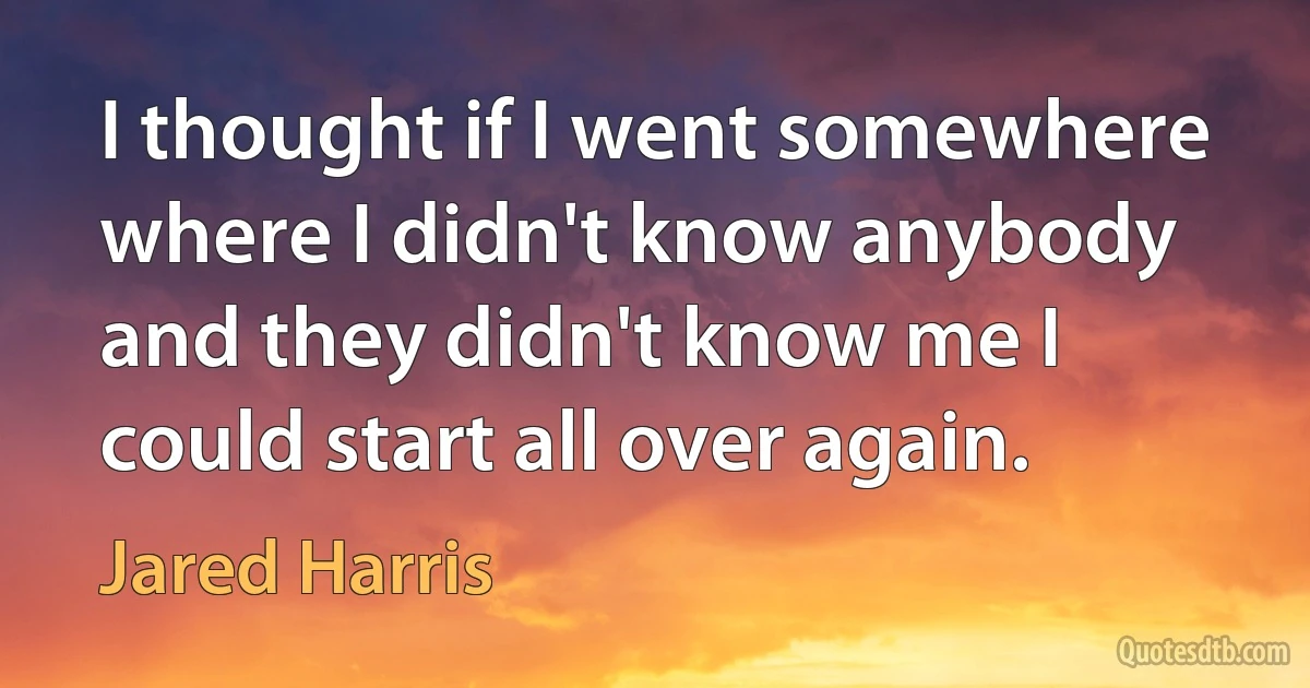 I thought if I went somewhere where I didn't know anybody and they didn't know me I could start all over again. (Jared Harris)