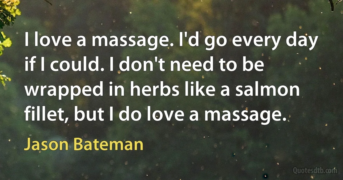 I love a massage. I'd go every day if I could. I don't need to be wrapped in herbs like a salmon fillet, but I do love a massage. (Jason Bateman)