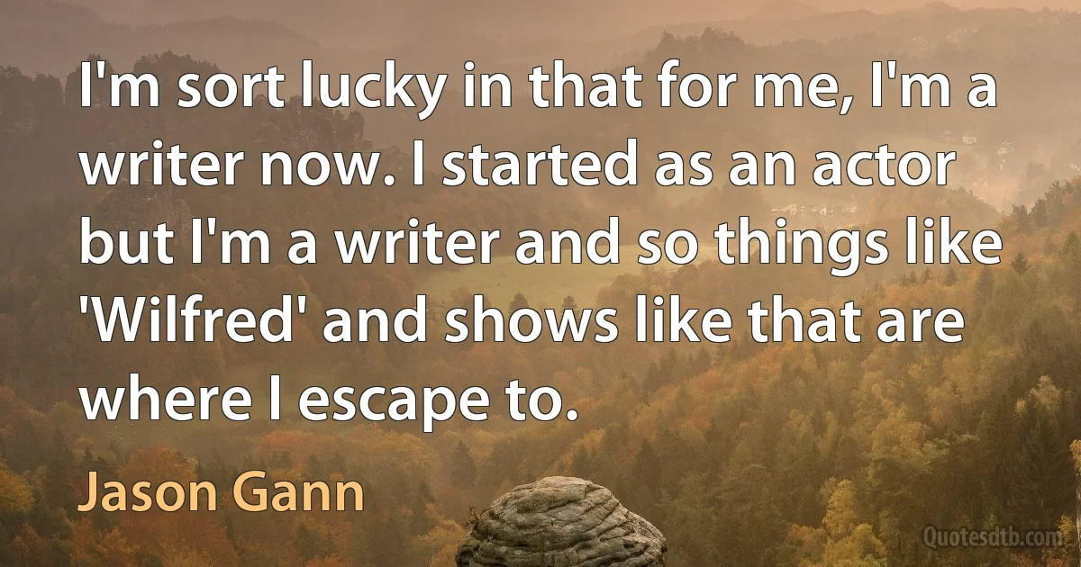 I'm sort lucky in that for me, I'm a writer now. I started as an actor but I'm a writer and so things like 'Wilfred' and shows like that are where I escape to. (Jason Gann)