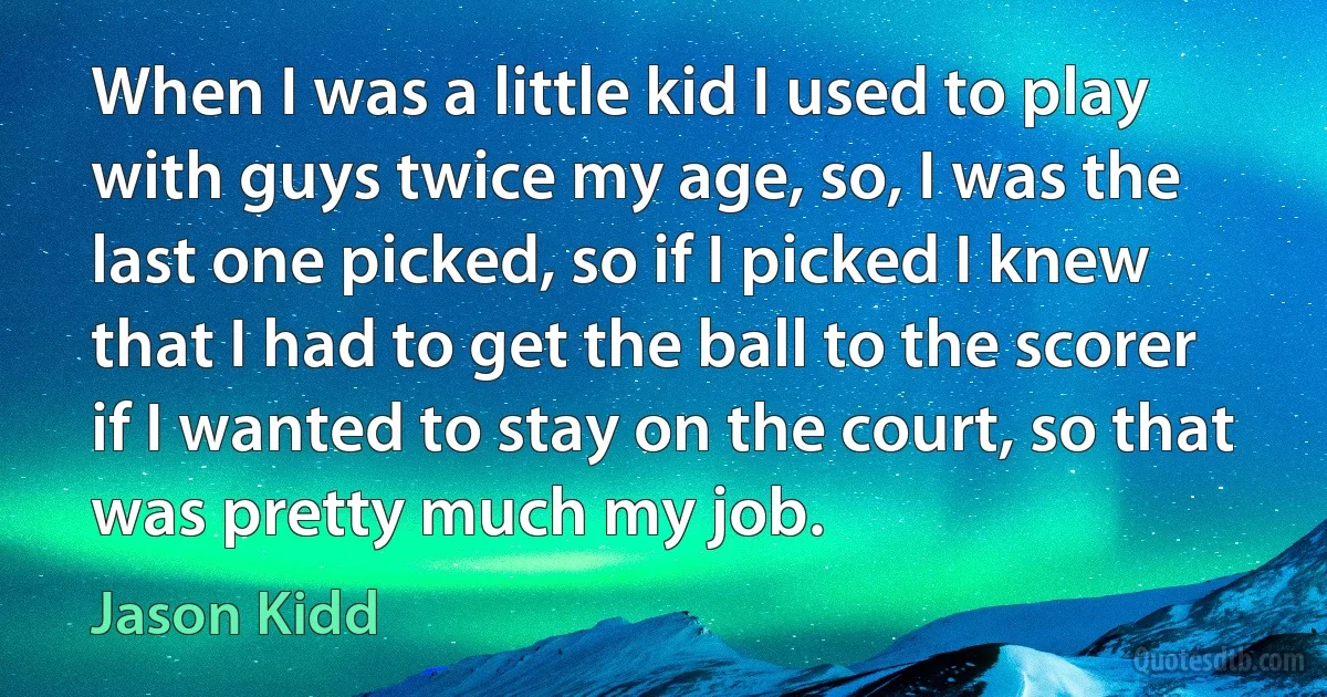 When I was a little kid I used to play with guys twice my age, so, I was the last one picked, so if I picked I knew that I had to get the ball to the scorer if I wanted to stay on the court, so that was pretty much my job. (Jason Kidd)