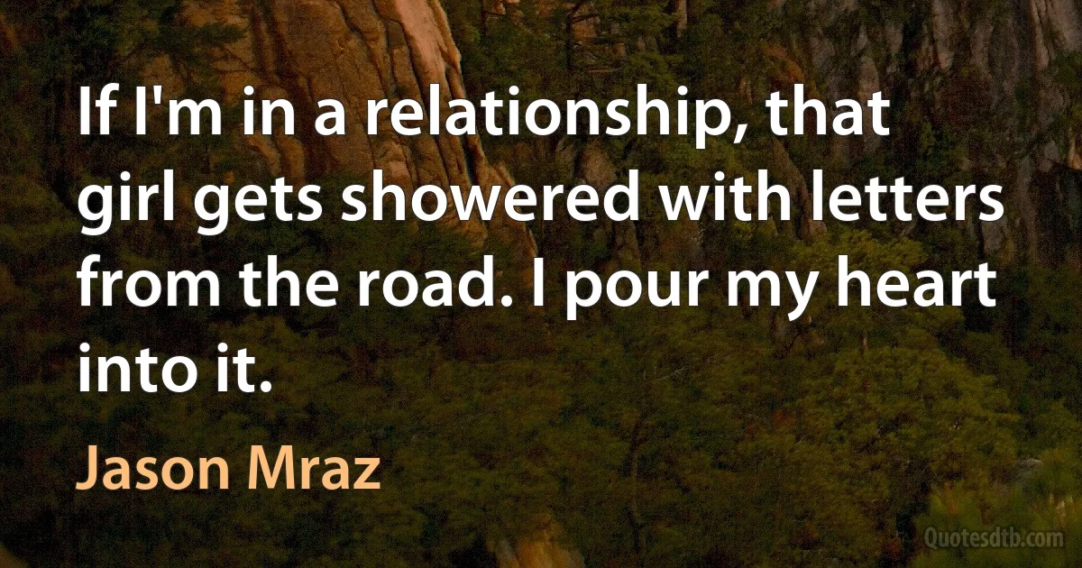 If I'm in a relationship, that girl gets showered with letters from the road. I pour my heart into it. (Jason Mraz)