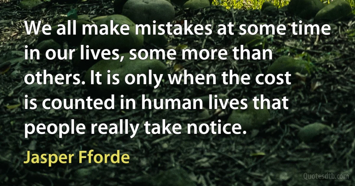 We all make mistakes at some time in our lives, some more than others. It is only when the cost is counted in human lives that people really take notice. (Jasper Fforde)