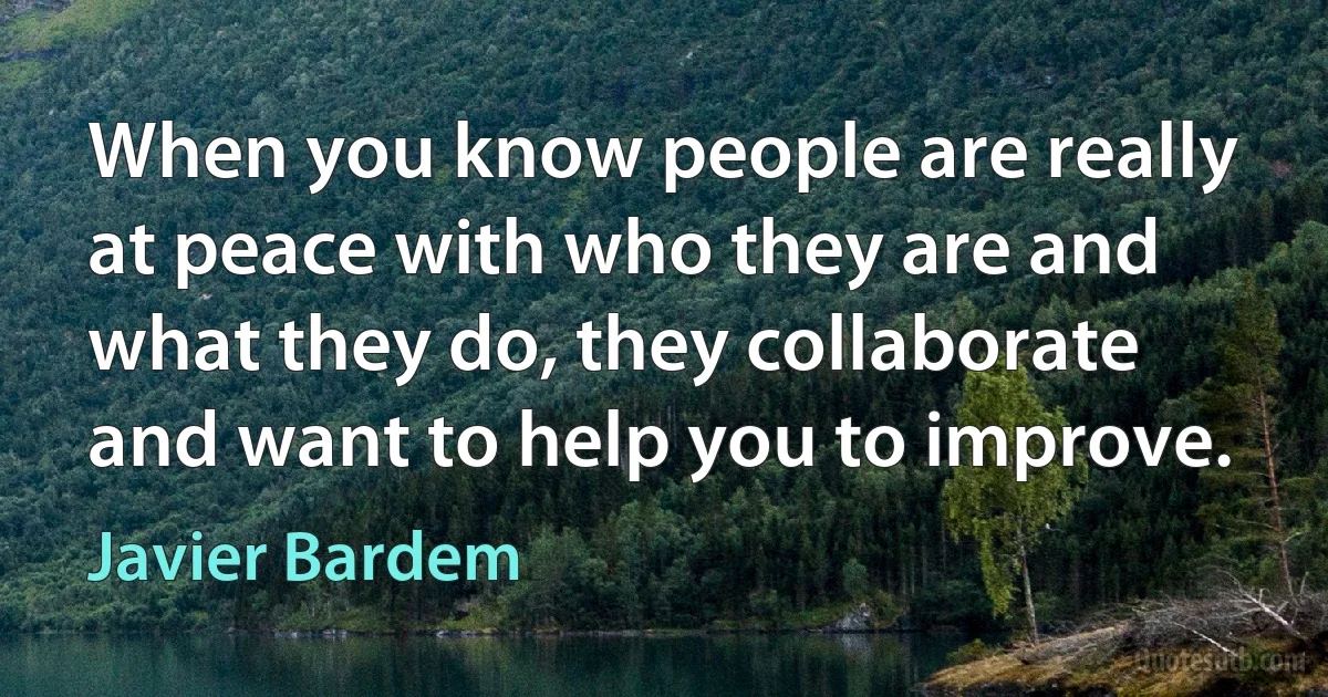 When you know people are really at peace with who they are and what they do, they collaborate and want to help you to improve. (Javier Bardem)