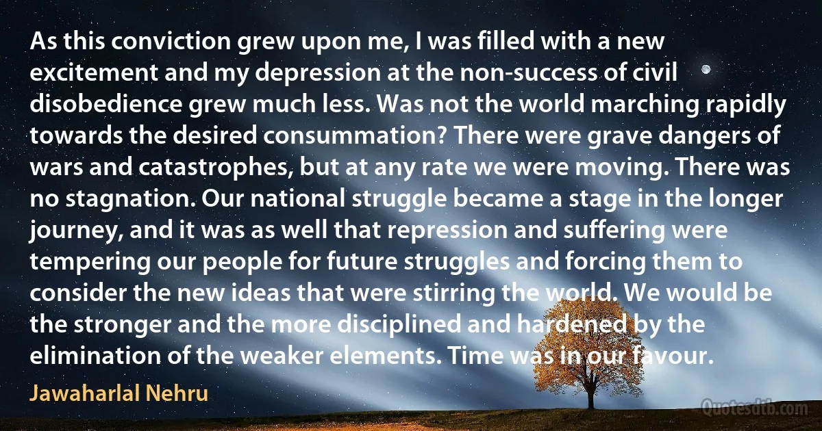 As this conviction grew upon me, I was filled with a new excitement and my depression at the non-success of civil disobedience grew much less. Was not the world marching rapidly towards the desired consummation? There were grave dangers of wars and catastrophes, but at any rate we were moving. There was no stagnation. Our national struggle became a stage in the longer journey, and it was as well that repression and suffering were tempering our people for future struggles and forcing them to consider the new ideas that were stirring the world. We would be the stronger and the more disciplined and hardened by the elimination of the weaker elements. Time was in our favour. (Jawaharlal Nehru)