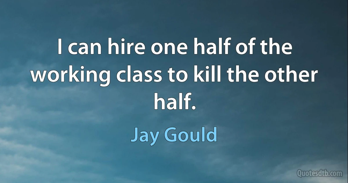 I can hire one half of the working class to kill the other half. (Jay Gould)