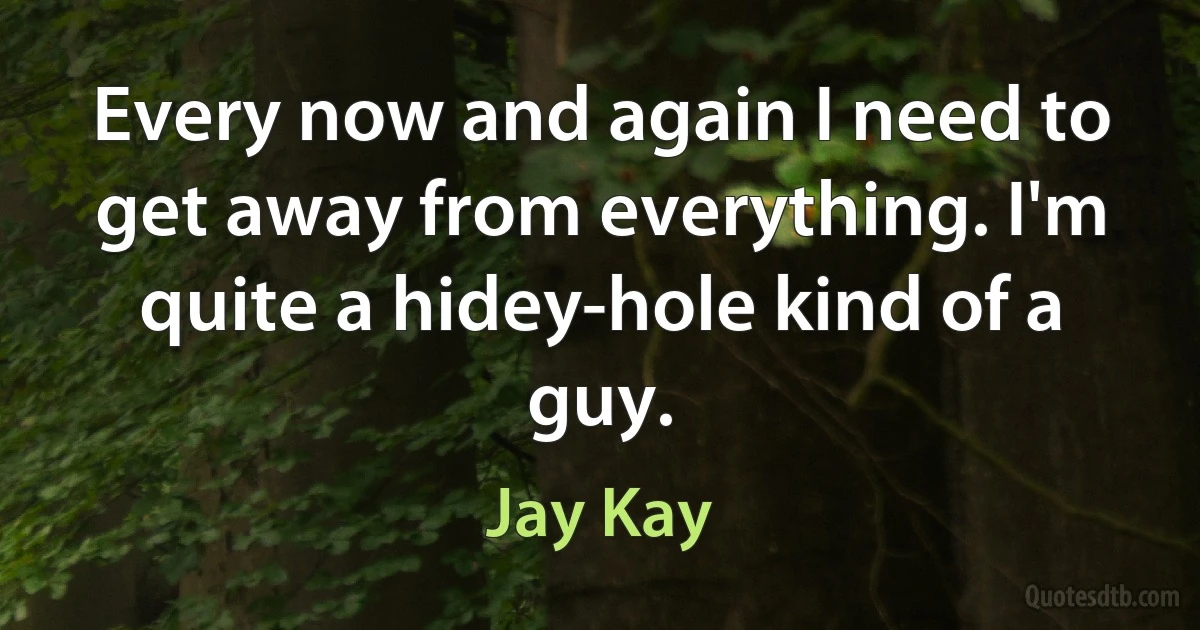 Every now and again I need to get away from everything. I'm quite a hidey-hole kind of a guy. (Jay Kay)