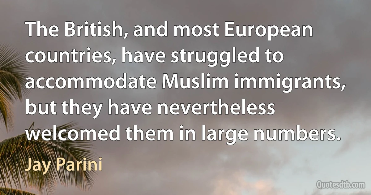 The British, and most European countries, have struggled to accommodate Muslim immigrants, but they have nevertheless welcomed them in large numbers. (Jay Parini)