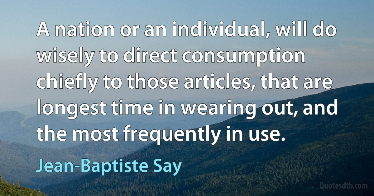 A nation or an individual, will do wisely to direct consumption chiefly to those articles, that are longest time in wearing out, and the most frequently in use. (Jean-Baptiste Say)