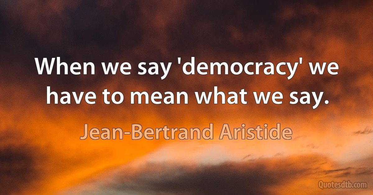 When we say 'democracy' we have to mean what we say. (Jean-Bertrand Aristide)