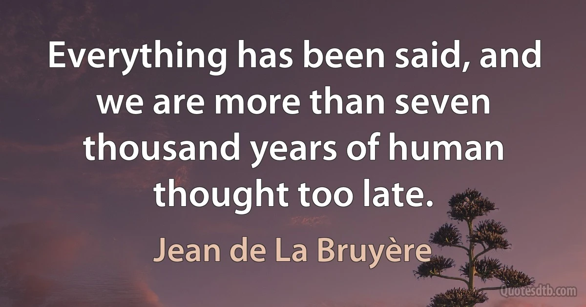 Everything has been said, and we are more than seven thousand years of human thought too late. (Jean de La Bruyère)