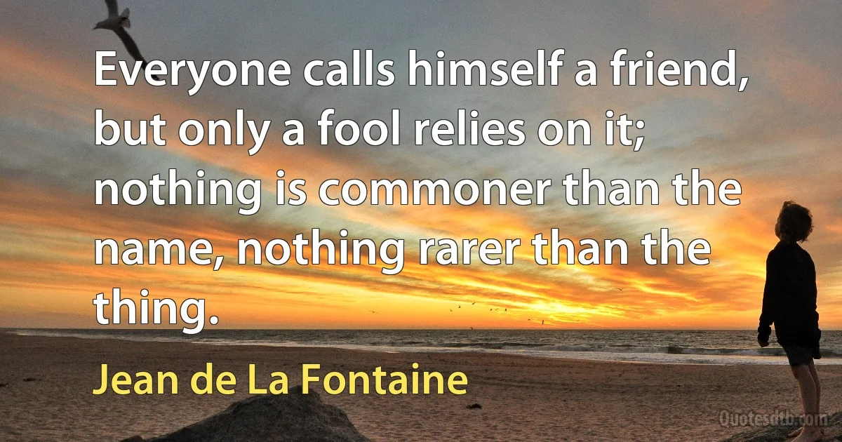 Everyone calls himself a friend, but only a fool relies on it; nothing is commoner than the name, nothing rarer than the thing. (Jean de La Fontaine)