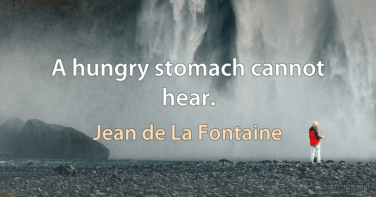 A hungry stomach cannot hear. (Jean de La Fontaine)