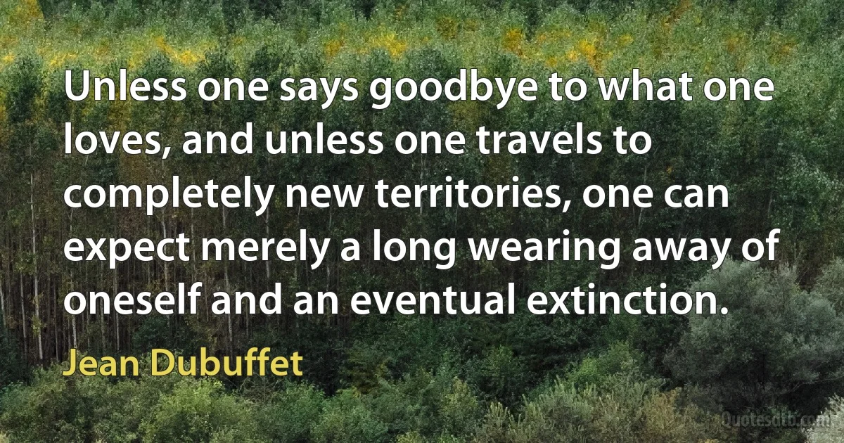 Unless one says goodbye to what one loves, and unless one travels to completely new territories, one can expect merely a long wearing away of oneself and an eventual extinction. (Jean Dubuffet)