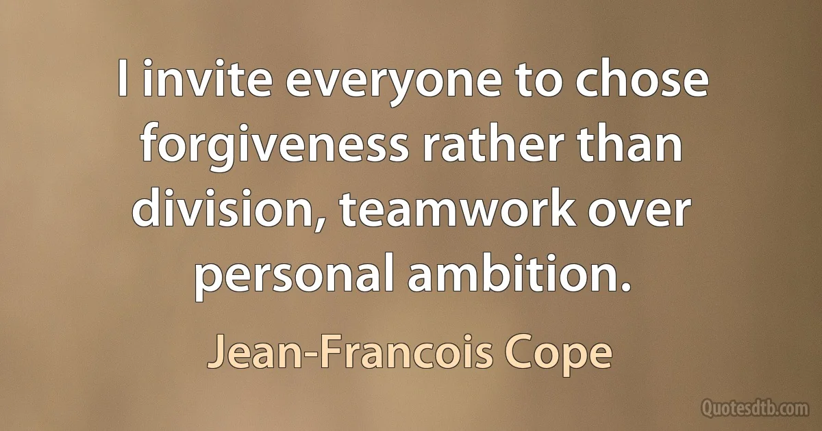 I invite everyone to chose forgiveness rather than division, teamwork over personal ambition. (Jean-Francois Cope)