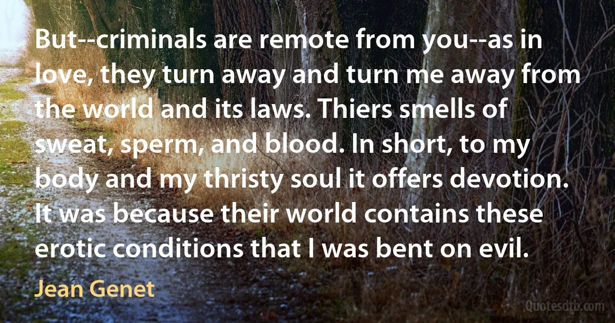 But--criminals are remote from you--as in love, they turn away and turn me away from the world and its laws. Thiers smells of sweat, sperm, and blood. In short, to my body and my thristy soul it offers devotion. It was because their world contains these erotic conditions that I was bent on evil. (Jean Genet)