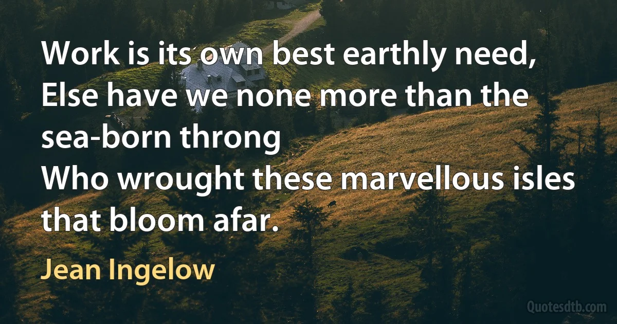 Work is its own best earthly need,
Else have we none more than the sea-born throng
Who wrought these marvellous isles that bloom afar. (Jean Ingelow)