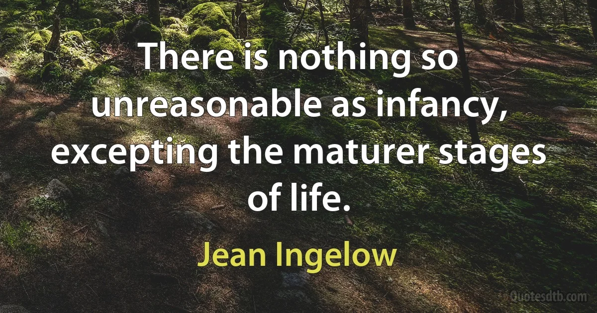 There is nothing so unreasonable as infancy, excepting the maturer stages of life. (Jean Ingelow)