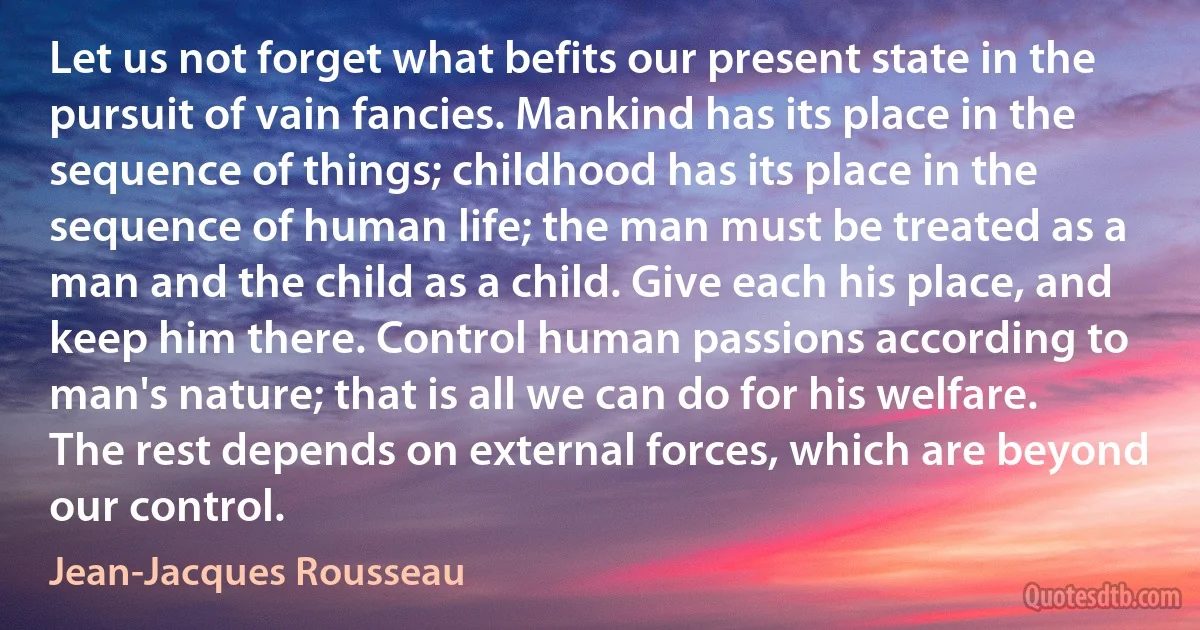 Let us not forget what befits our present state in the pursuit of vain fancies. Mankind has its place in the sequence of things; childhood has its place in the sequence of human life; the man must be treated as a man and the child as a child. Give each his place, and keep him there. Control human passions according to man's nature; that is all we can do for his welfare. The rest depends on external forces, which are beyond our control. (Jean-Jacques Rousseau)