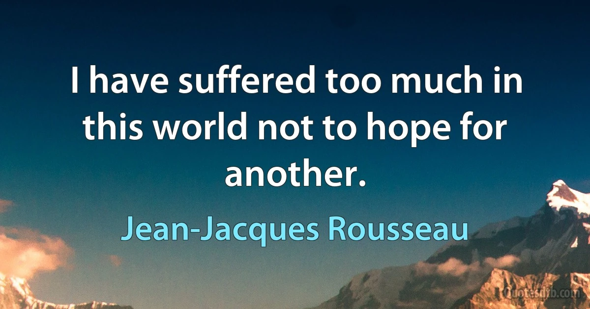 I have suffered too much in this world not to hope for another. (Jean-Jacques Rousseau)