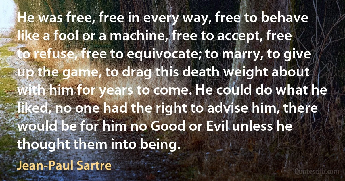 He was free, free in every way, free to behave like a fool or a machine, free to accept, free to refuse, free to equivocate; to marry, to give up the game, to drag this death weight about with him for years to come. He could do what he liked, no one had the right to advise him, there would be for him no Good or Evil unless he thought them into being. (Jean-Paul Sartre)