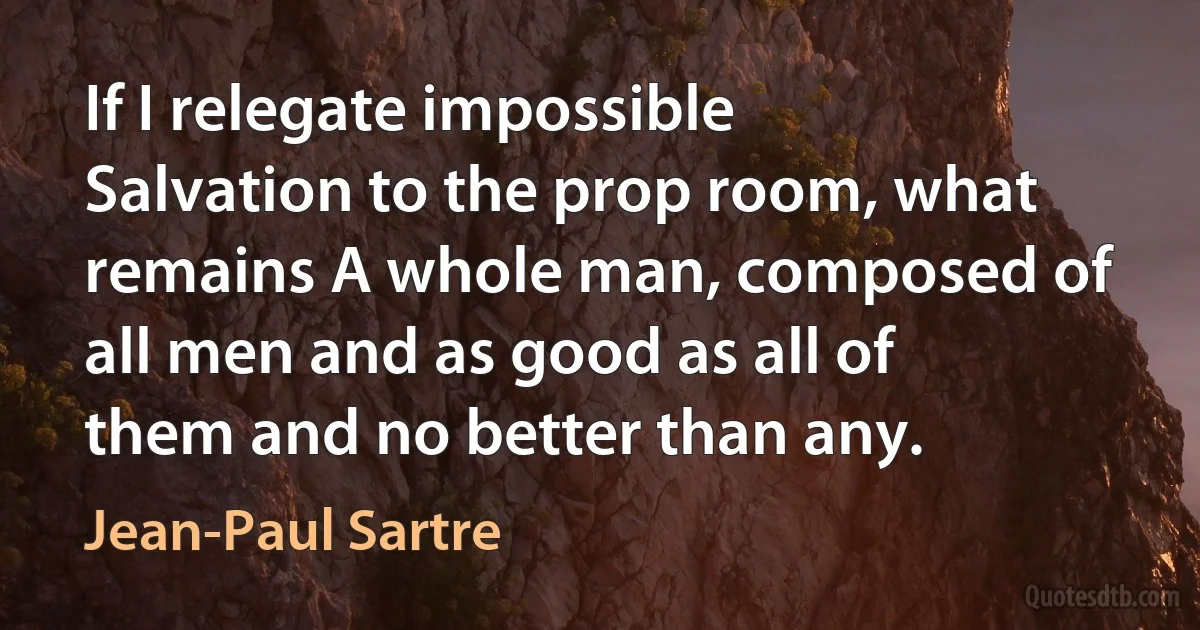 If I relegate impossible Salvation to the prop room, what remains A whole man, composed of all men and as good as all of them and no better than any. (Jean-Paul Sartre)