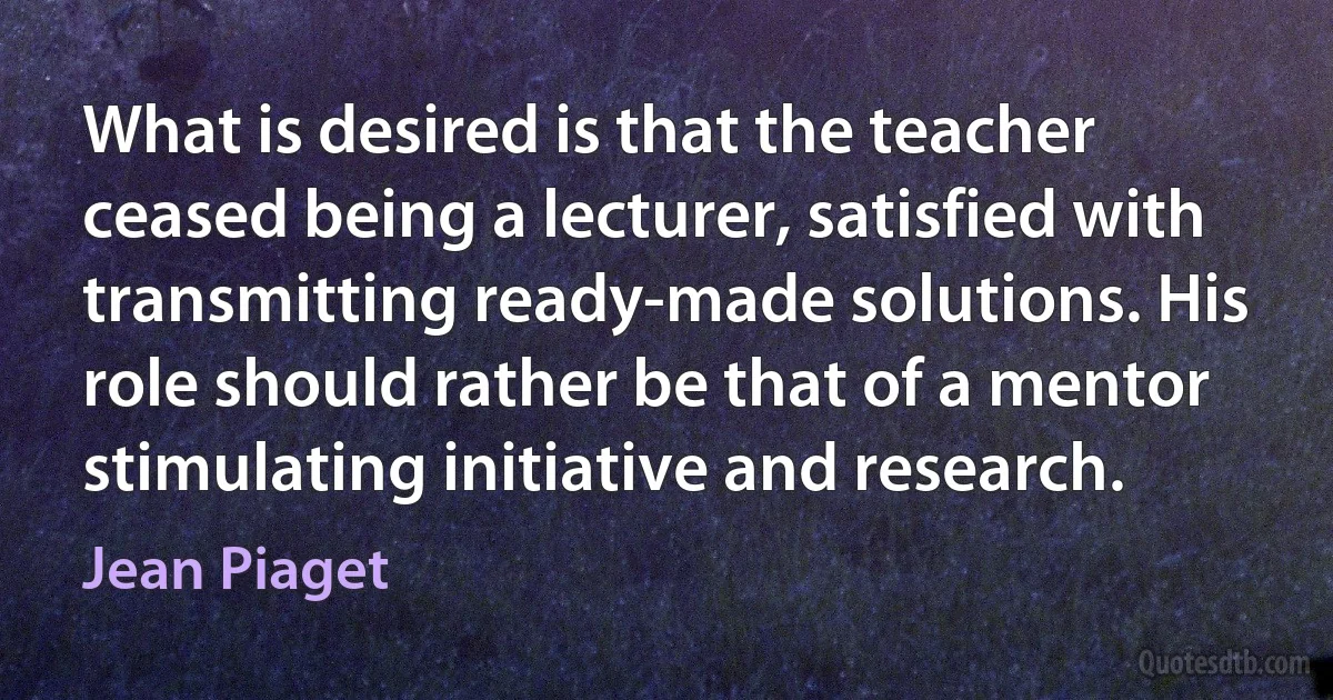 What is desired is that the teacher ceased being a lecturer, satisfied with transmitting ready-made solutions. His role should rather be that of a mentor stimulating initiative and research. (Jean Piaget)