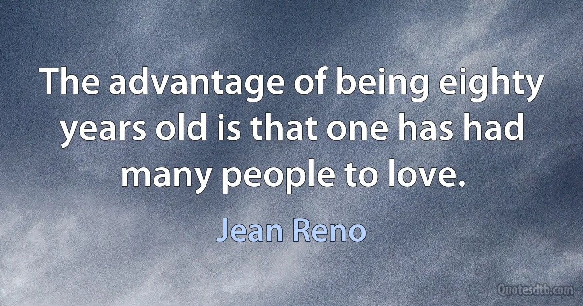 The advantage of being eighty years old is that one has had many people to love. (Jean Reno)