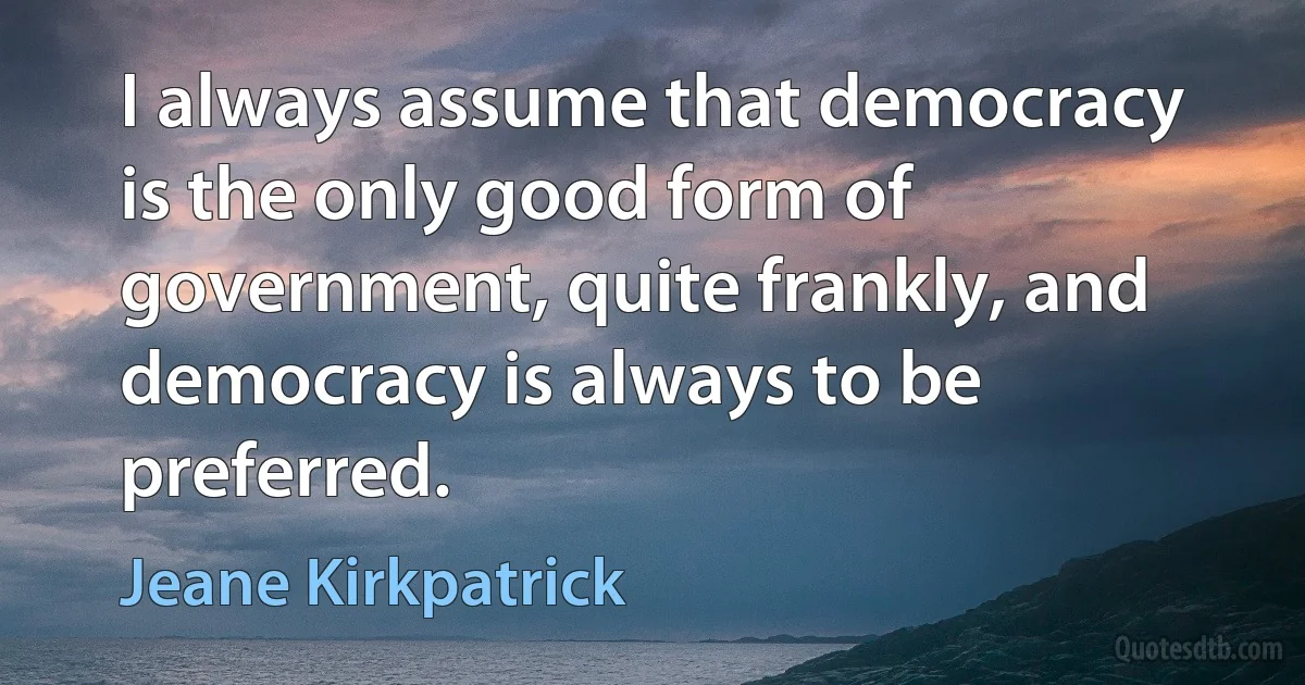 I always assume that democracy is the only good form of government, quite frankly, and democracy is always to be preferred. (Jeane Kirkpatrick)