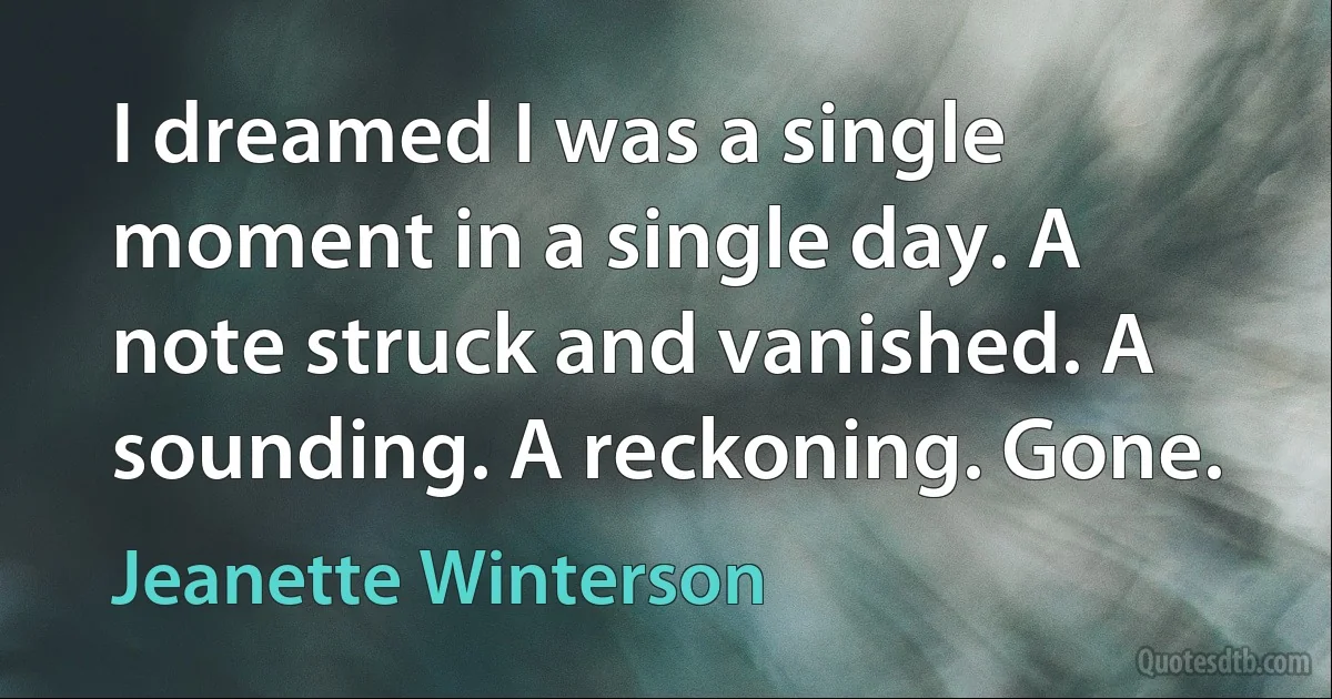 I dreamed I was a single moment in a single day. A note struck and vanished. A sounding. A reckoning. Gone. (Jeanette Winterson)