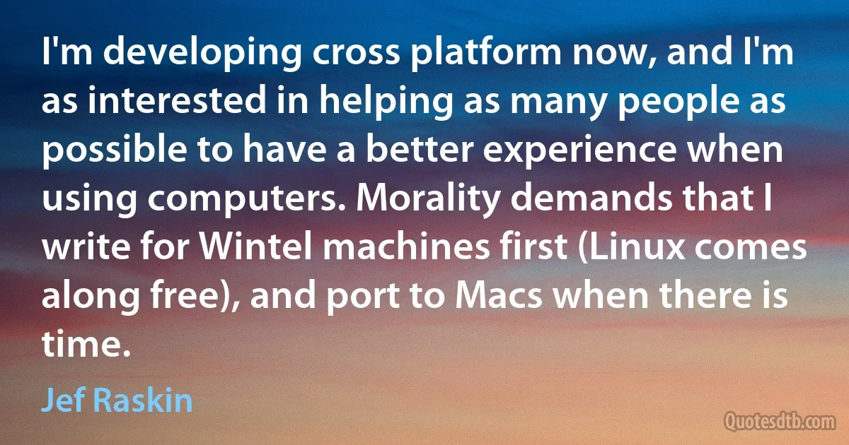 I'm developing cross platform now, and I'm as interested in helping as many people as possible to have a better experience when using computers. Morality demands that I write for Wintel machines first (Linux comes along free), and port to Macs when there is time. (Jef Raskin)