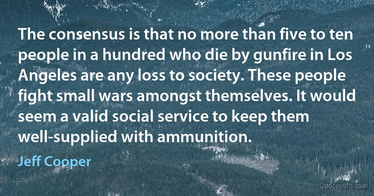 The consensus is that no more than five to ten people in a hundred who die by gunfire in Los Angeles are any loss to society. These people fight small wars amongst themselves. It would seem a valid social service to keep them well-supplied with ammunition. (Jeff Cooper)