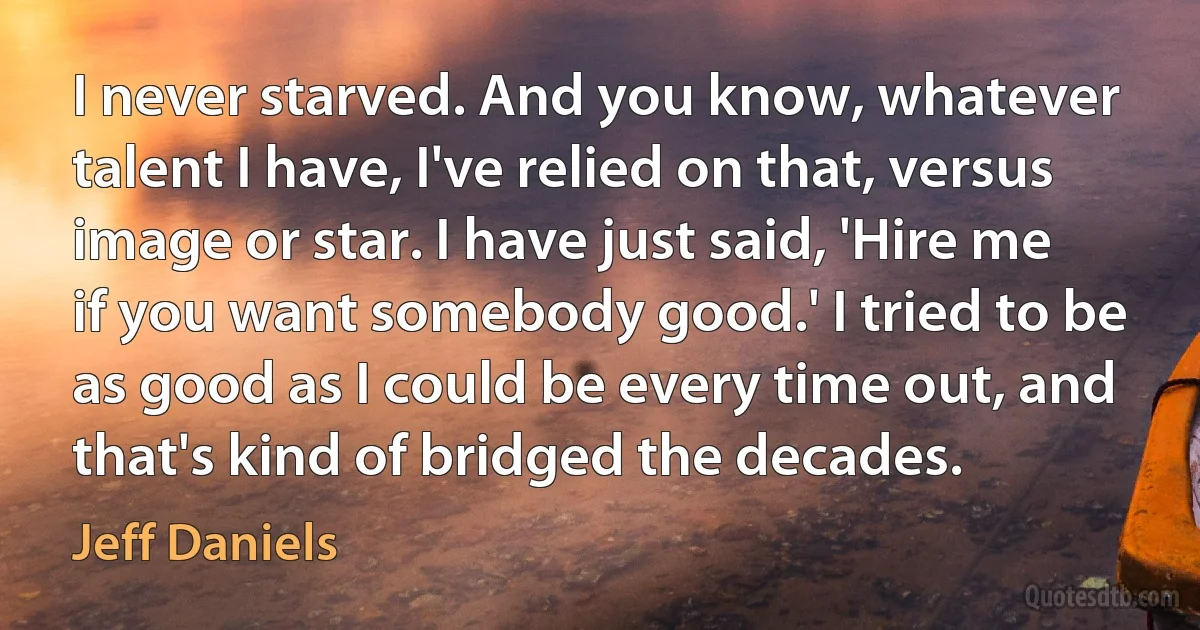 I never starved. And you know, whatever talent I have, I've relied on that, versus image or star. I have just said, 'Hire me if you want somebody good.' I tried to be as good as I could be every time out, and that's kind of bridged the decades. (Jeff Daniels)