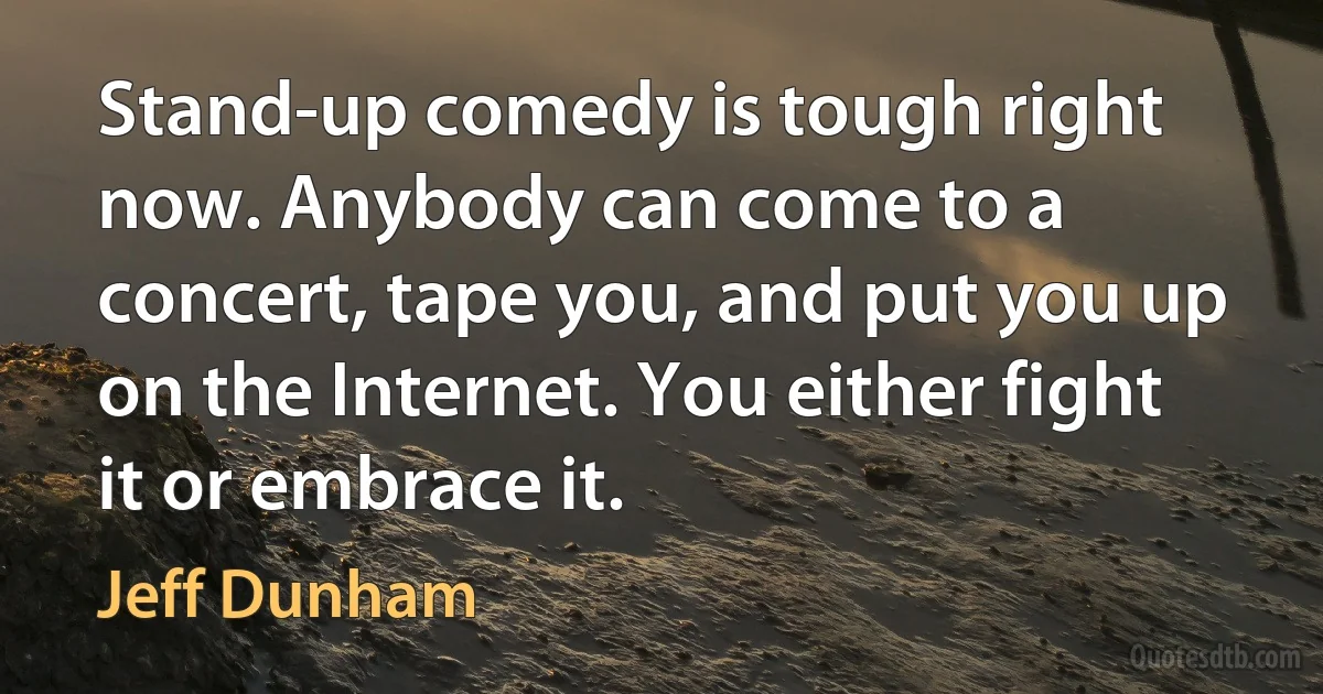 Stand-up comedy is tough right now. Anybody can come to a concert, tape you, and put you up on the Internet. You either fight it or embrace it. (Jeff Dunham)