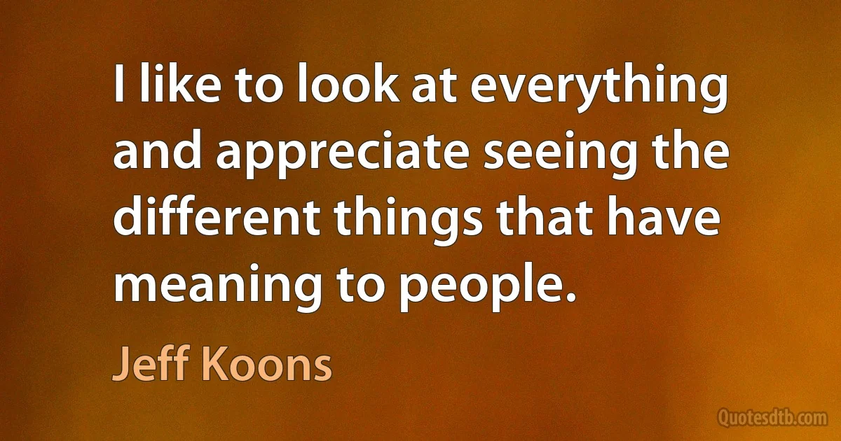 I like to look at everything and appreciate seeing the different things that have meaning to people. (Jeff Koons)