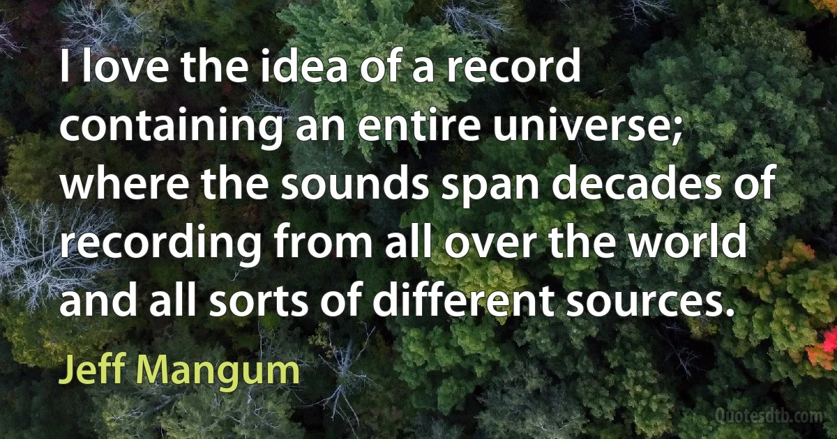 I love the idea of a record containing an entire universe; where the sounds span decades of recording from all over the world and all sorts of different sources. (Jeff Mangum)