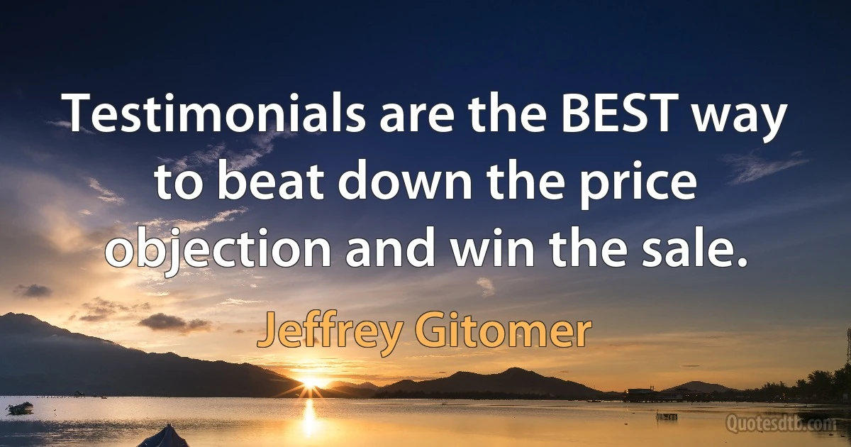 Testimonials are the BEST way to beat down the price objection and win the sale. (Jeffrey Gitomer)