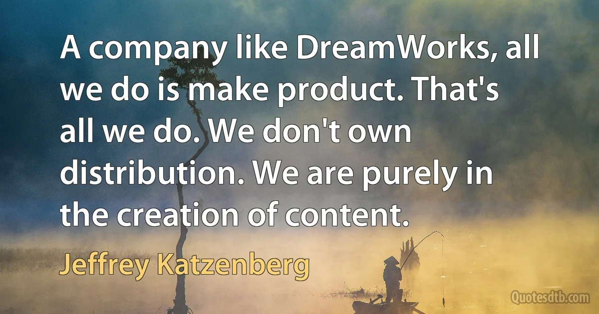 A company like DreamWorks, all we do is make product. That's all we do. We don't own distribution. We are purely in the creation of content. (Jeffrey Katzenberg)