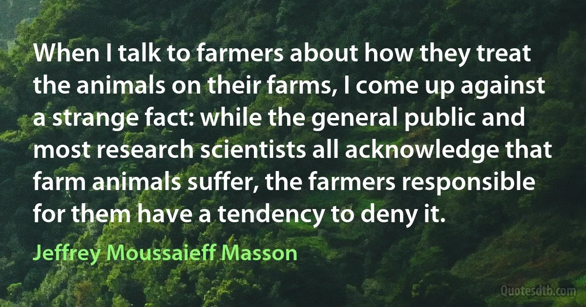 When I talk to farmers about how they treat the animals on their farms, I come up against a strange fact: while the general public and most research scientists all acknowledge that farm animals suffer, the farmers responsible for them have a tendency to deny it. (Jeffrey Moussaieff Masson)