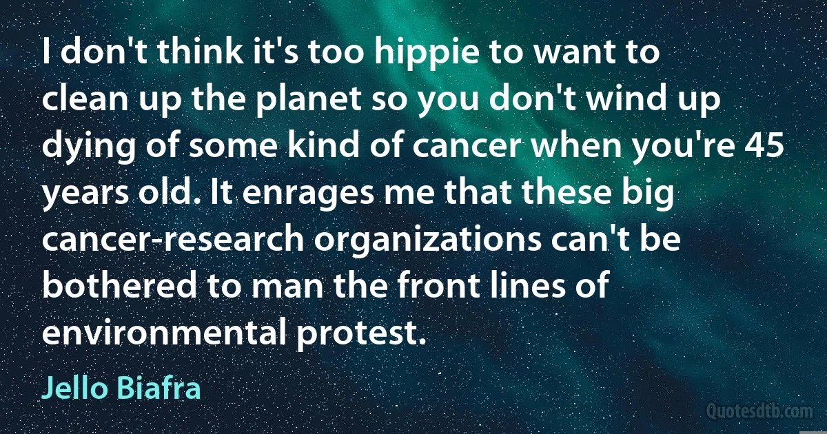 I don't think it's too hippie to want to clean up the planet so you don't wind up dying of some kind of cancer when you're 45 years old. It enrages me that these big cancer-research organizations can't be bothered to man the front lines of environmental protest. (Jello Biafra)