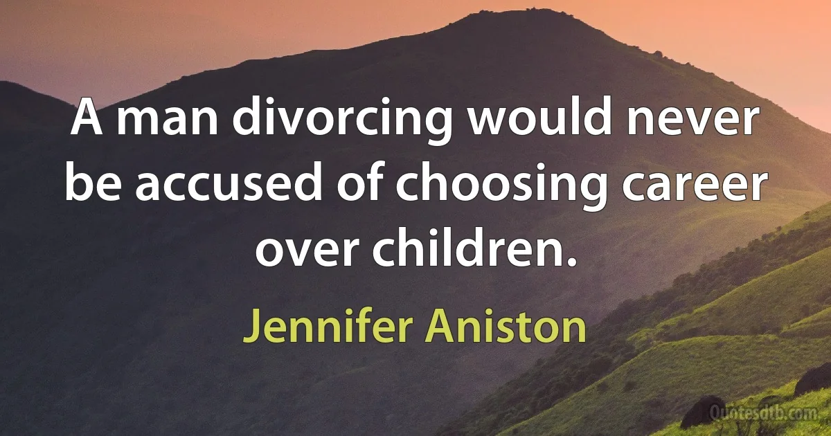 A man divorcing would never be accused of choosing career over children. (Jennifer Aniston)