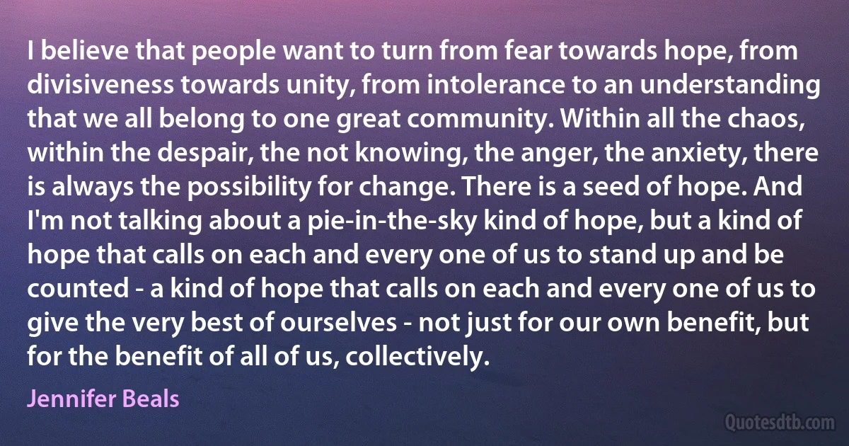 I believe that people want to turn from fear towards hope, from divisiveness towards unity, from intolerance to an understanding that we all belong to one great community. Within all the chaos, within the despair, the not knowing, the anger, the anxiety, there is always the possibility for change. There is a seed of hope. And I'm not talking about a pie-in-the-sky kind of hope, but a kind of hope that calls on each and every one of us to stand up and be counted - a kind of hope that calls on each and every one of us to give the very best of ourselves - not just for our own benefit, but for the benefit of all of us, collectively. (Jennifer Beals)