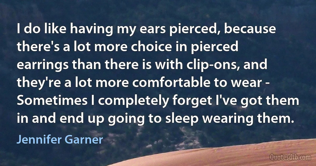 I do like having my ears pierced, because there's a lot more choice in pierced earrings than there is with clip-ons, and they're a lot more comfortable to wear - Sometimes I completely forget I've got them in and end up going to sleep wearing them. (Jennifer Garner)