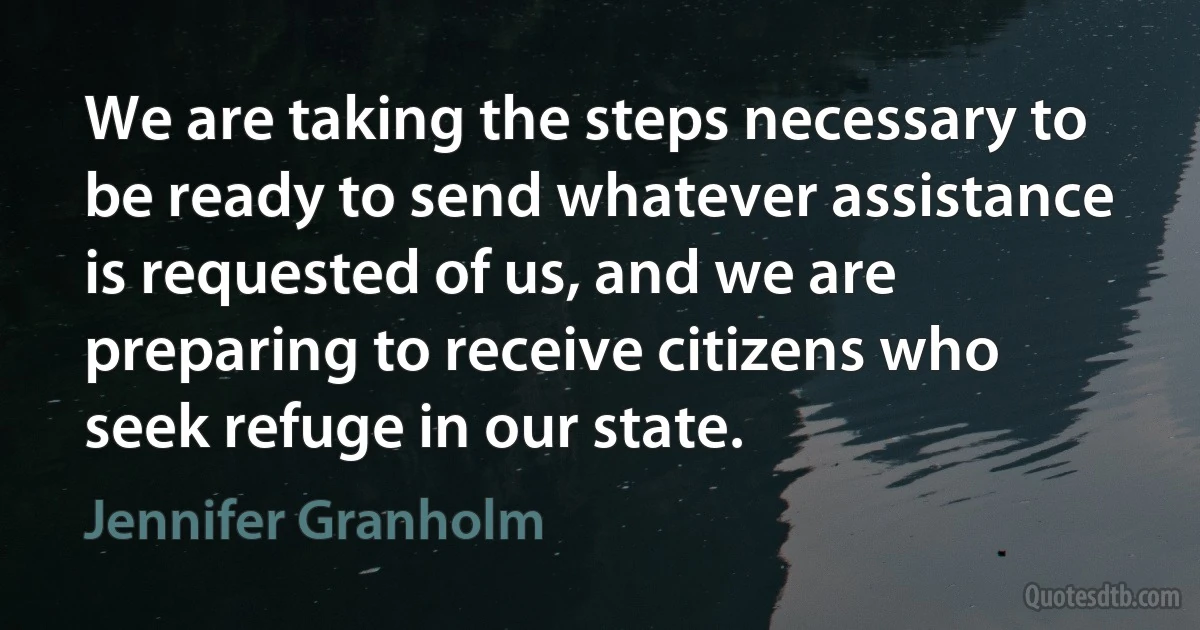 We are taking the steps necessary to be ready to send whatever assistance is requested of us, and we are preparing to receive citizens who seek refuge in our state. (Jennifer Granholm)